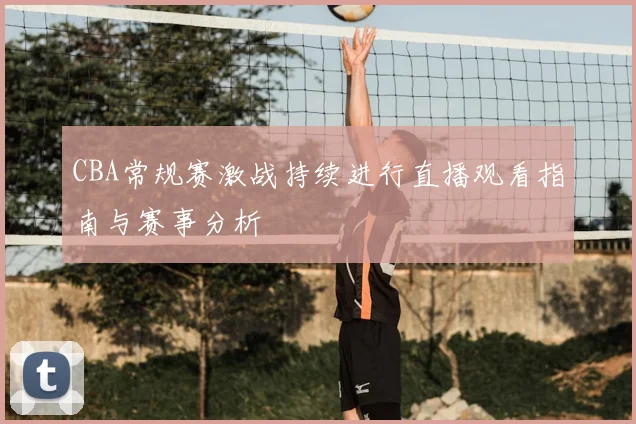 CBA常规赛激战持续进行直播观看指南与赛事分析