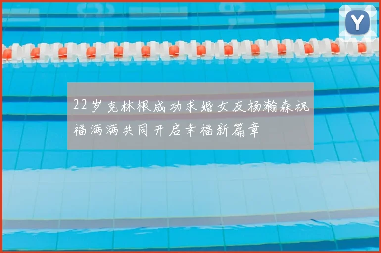22岁克林根成功求婚女友杨瀚森祝福满满共同开启幸福新篇章