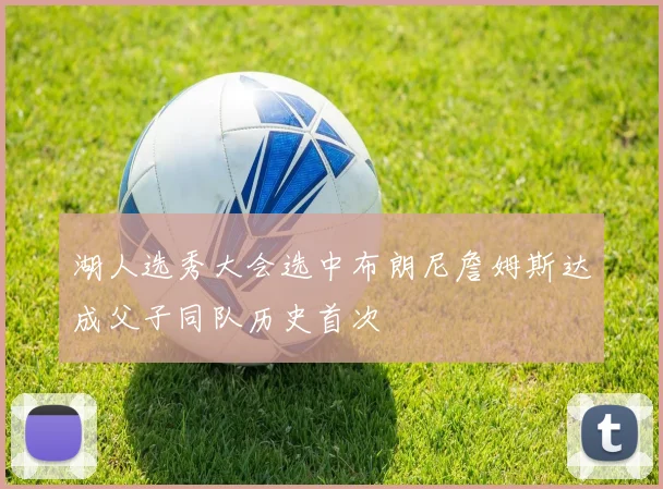 湖人选秀大会选中布朗尼詹姆斯达成父子同队历史首次