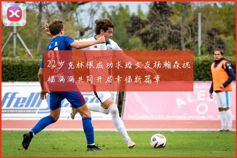 22岁克林根成功求婚女友杨瀚森祝福满满共同开启幸福新篇章