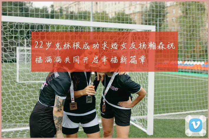 22岁克林根成功求婚女友杨瀚森祝福满满共同开启幸福新篇章