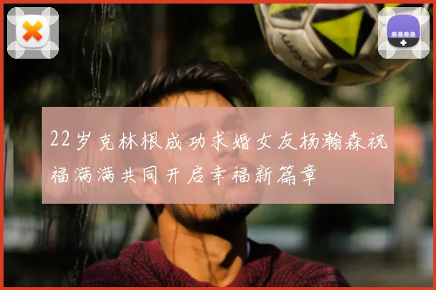 22岁克林根成功求婚女友杨瀚森祝福满满共同开启幸福新篇章