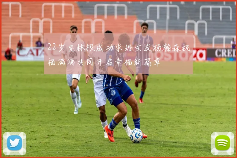 22岁克林根成功求婚女友杨瀚森祝福满满共同开启幸福新篇章