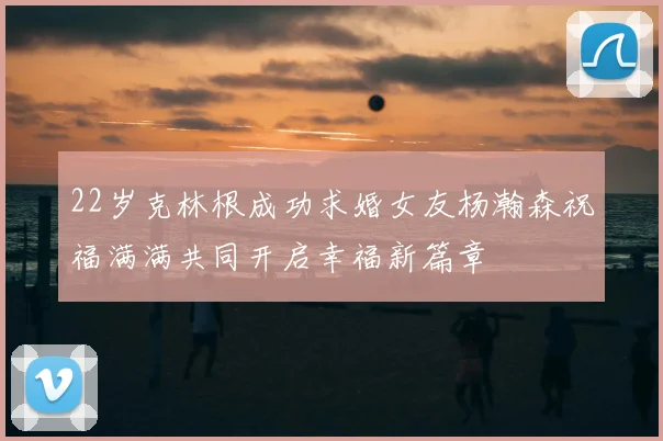22岁克林根成功求婚女友杨瀚森祝福满满共同开启幸福新篇章