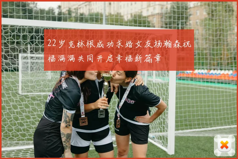 22岁克林根成功求婚女友杨瀚森祝福满满共同开启幸福新篇章
