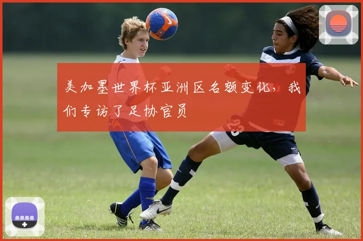 美加墨世界杯亚洲区名额变化,我们专访了足协官员
