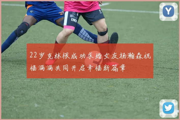 22岁克林根成功求婚女友杨瀚森祝福满满共同开启幸福新篇章