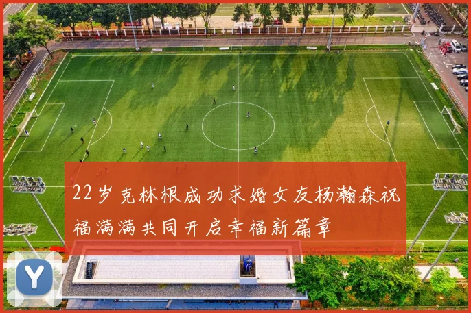22岁克林根成功求婚女友杨瀚森祝福满满共同开启幸福新篇章