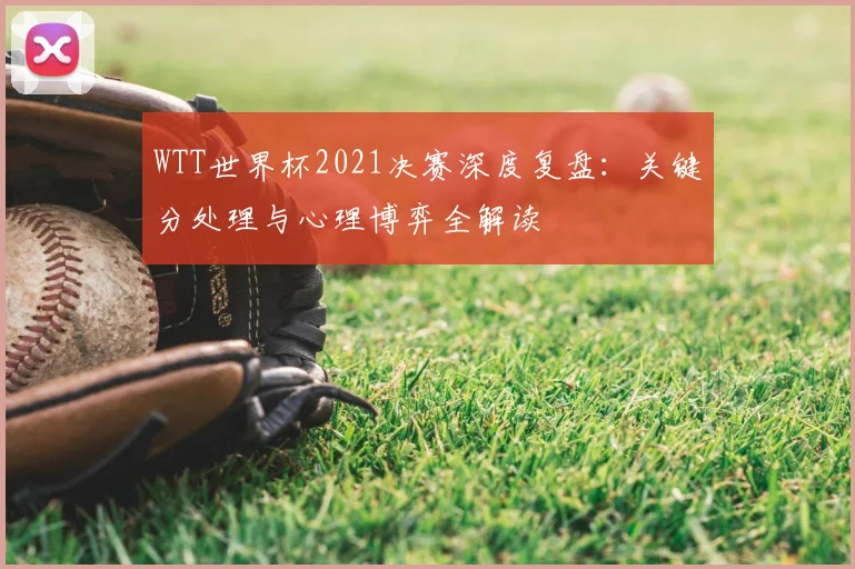 WTT世界杯2021决赛深度复盘:关键分处理与心理博弈全解读