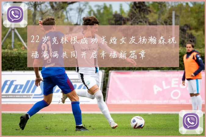 22岁克林根成功求婚女友杨瀚森祝福满满共同开启幸福新篇章