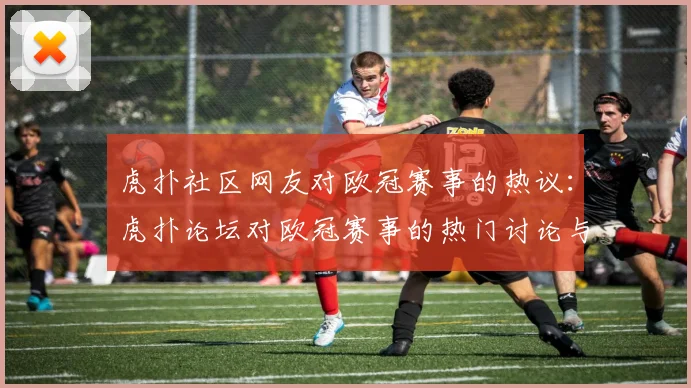 虎扑社区网友对欧冠赛事的热议:虎扑论坛对欧冠赛事的热门讨论与评论