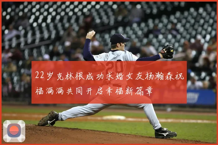 22岁克林根成功求婚女友杨瀚森祝福满满共同开启幸福新篇章