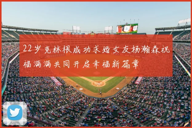 22岁克林根成功求婚女友杨瀚森祝福满满共同开启幸福新篇章