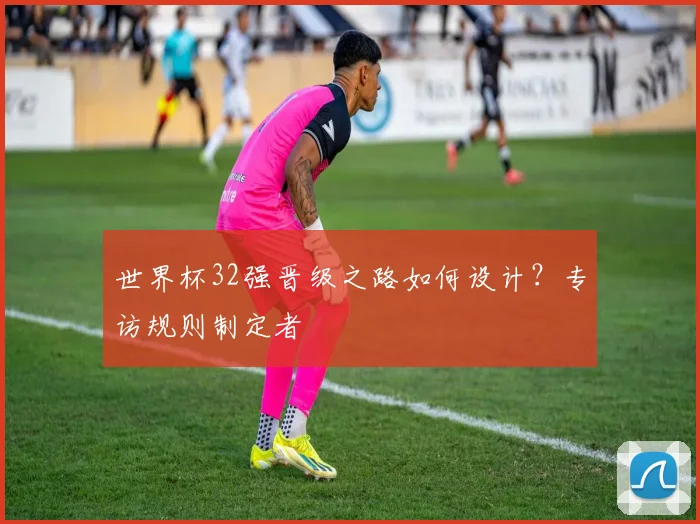 世界杯32强晋级之路如何设计？专访规则制定者