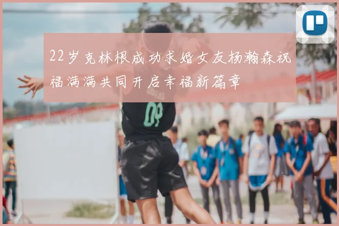 22岁克林根成功求婚女友杨瀚森祝福满满共同开启幸福新篇章