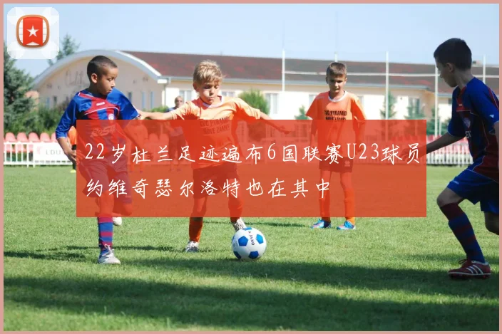 22岁杜兰足迹遍布6国联赛U23球员约维奇瑟尔洛特也在其中