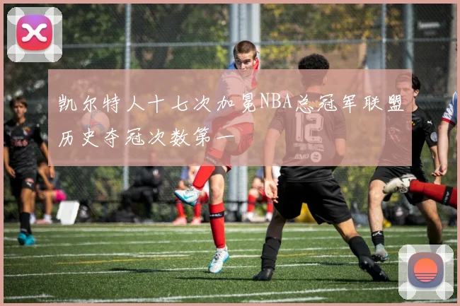 凯尔特人十七次加冕NBA总冠军联盟历史夺冠次数第一