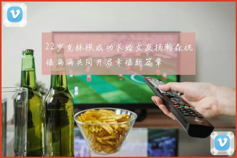 22岁克林根成功求婚女友杨瀚森祝福满满共同开启幸福新篇章