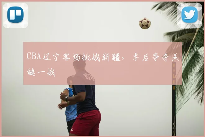 CBA辽宁客场挑战新疆,季后争夺关键一战