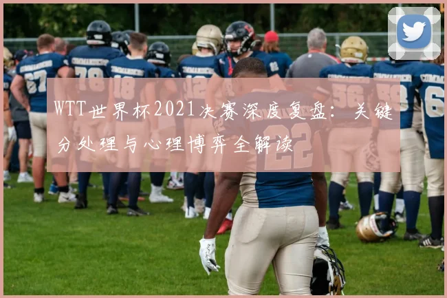 WTT世界杯2021决赛深度复盘：关键分处理与心理博弈全解读