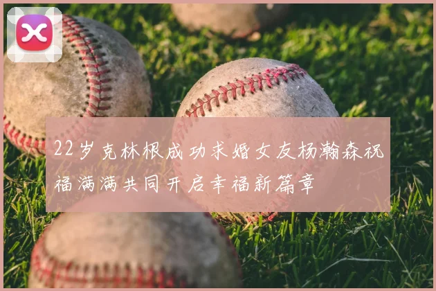 22岁克林根成功求婚女友杨瀚森祝福满满共同开启幸福新篇章
