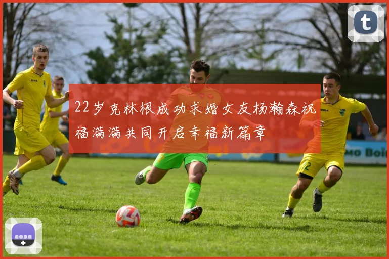22岁克林根成功求婚女友杨瀚森祝福满满共同开启幸福新篇章
