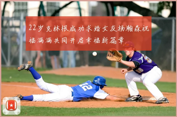 22岁克林根成功求婚女友杨瀚森祝福满满共同开启幸福新篇章