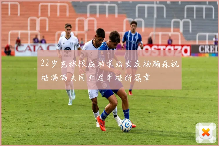 22岁克林根成功求婚女友杨瀚森祝福满满共同开启幸福新篇章