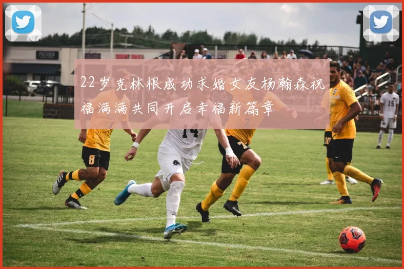 22岁克林根成功求婚女友杨瀚森祝福满满共同开启幸福新篇章