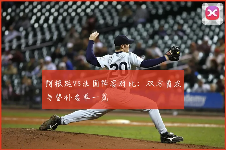 阿根廷vs法国阵容对比:双方首发与替补名单一览