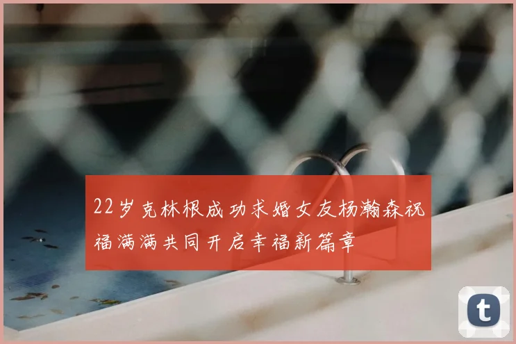 22岁克林根成功求婚女友杨瀚森祝福满满共同开启幸福新篇章
