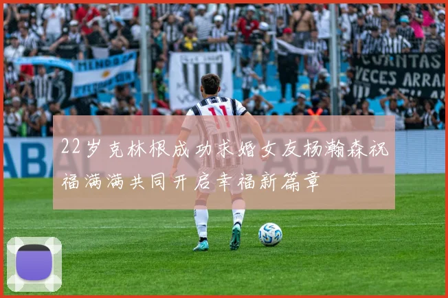 22岁克林根成功求婚女友杨瀚森祝福满满共同开启幸福新篇章