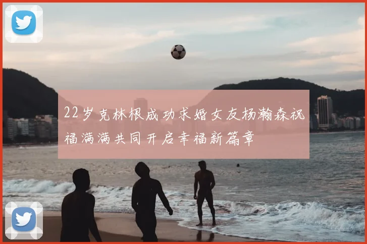 22岁克林根成功求婚女友杨瀚森祝福满满共同开启幸福新篇章