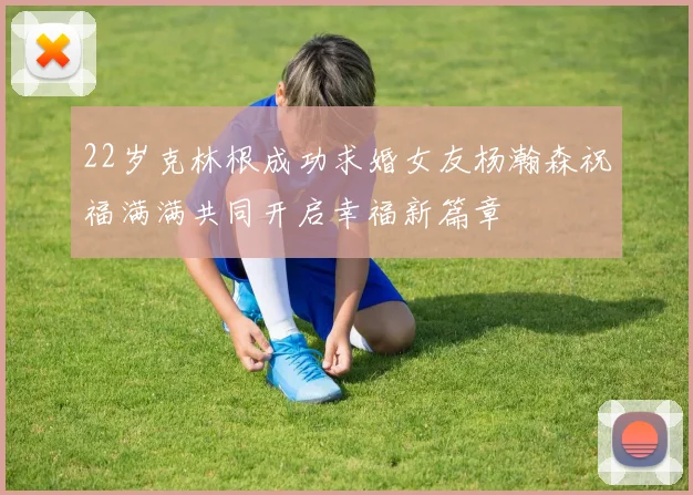 22岁克林根成功求婚女友杨瀚森祝福满满共同开启幸福新篇章