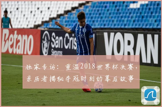 独家专访:重温2018世界杯决赛,亲历者揭秘夺冠时刻的幕后故事