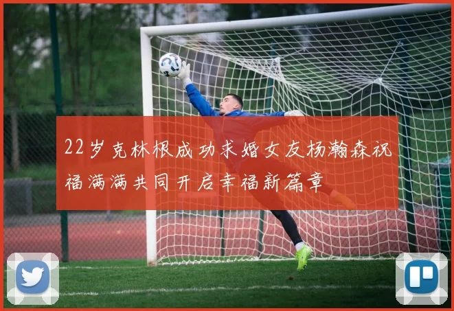 22岁克林根成功求婚女友杨瀚森祝福满满共同开启幸福新篇章