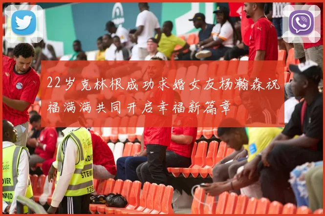 22岁克林根成功求婚女友杨瀚森祝福满满共同开启幸福新篇章