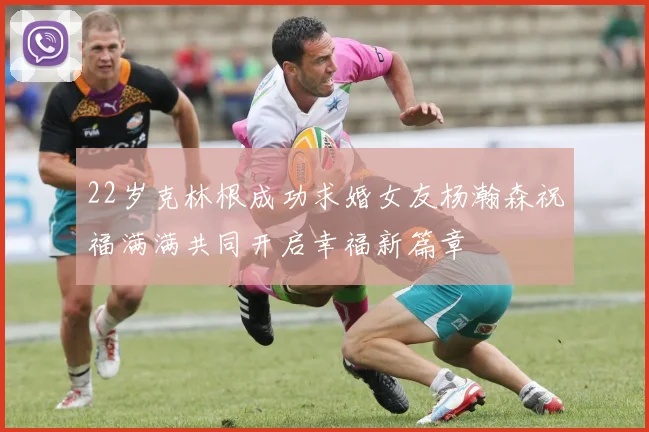 22岁克林根成功求婚女友杨瀚森祝福满满共同开启幸福新篇章
