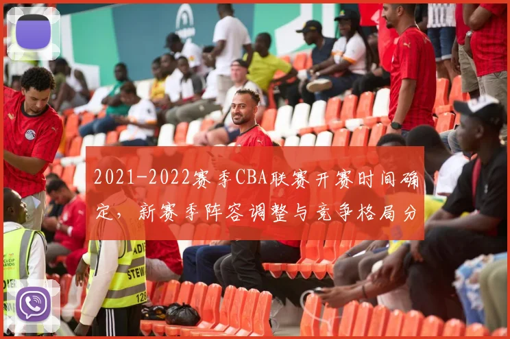 2021-2022赛季CBA联赛开赛时间确定，新赛季阵容调整与竞争格局分析
