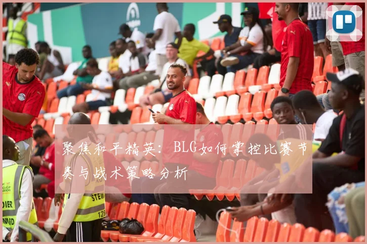 聚焦和平精英:BLG如何掌控比赛节奏与战术策略分析