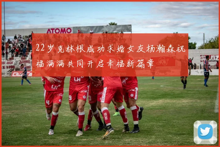 22岁克林根成功求婚女友杨瀚森祝福满满共同开启幸福新篇章
