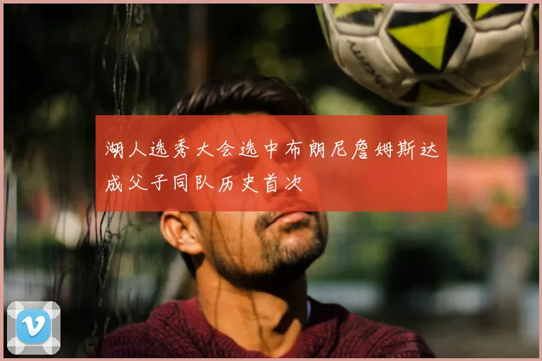 湖人选秀大会选中布朗尼詹姆斯达成父子同队历史首次