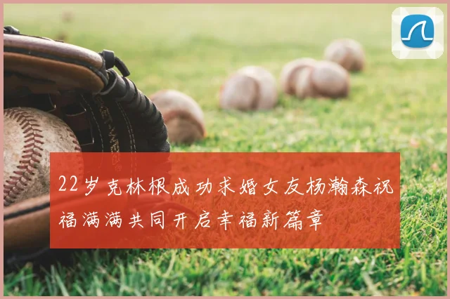 22岁克林根成功求婚女友杨瀚森祝福满满共同开启幸福新篇章
