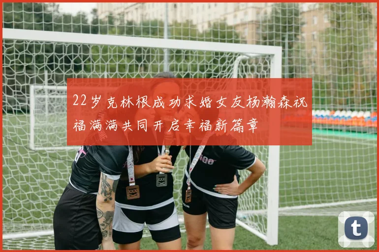 22岁克林根成功求婚女友杨瀚森祝福满满共同开启幸福新篇章