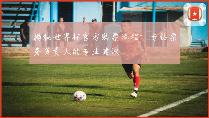 揭秘世界杯官方购票流程:专访票务负责人的专业建议