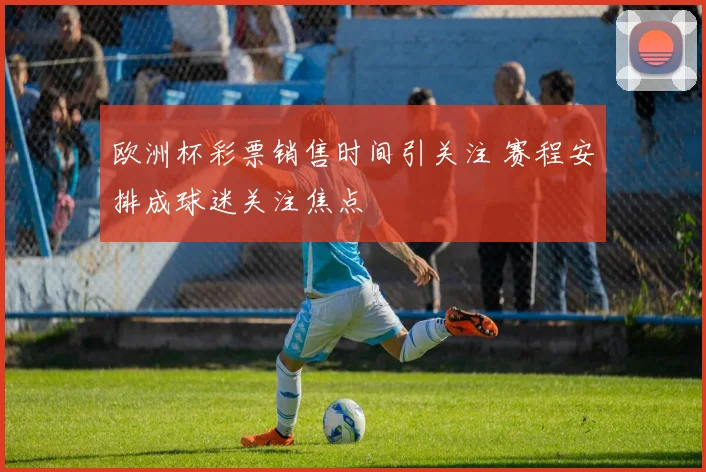 欧洲杯彩票销售时间引关注 赛程安排成球迷关注焦点