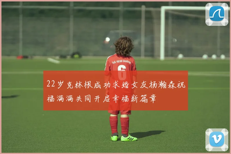 22岁克林根成功求婚女友杨瀚森祝福满满共同开启幸福新篇章