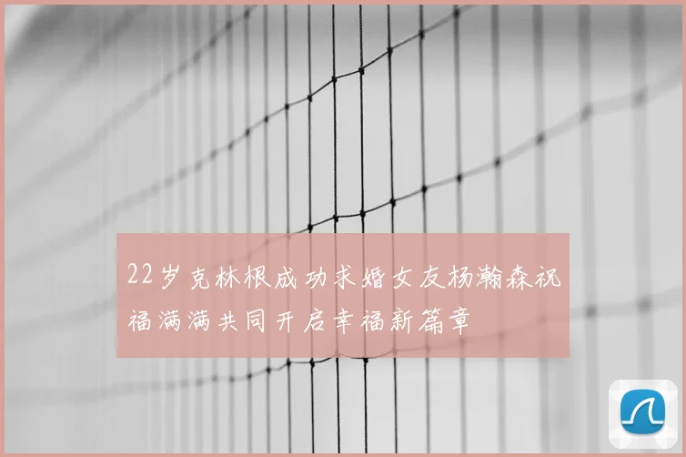 22岁克林根成功求婚女友杨瀚森祝福满满共同开启幸福新篇章