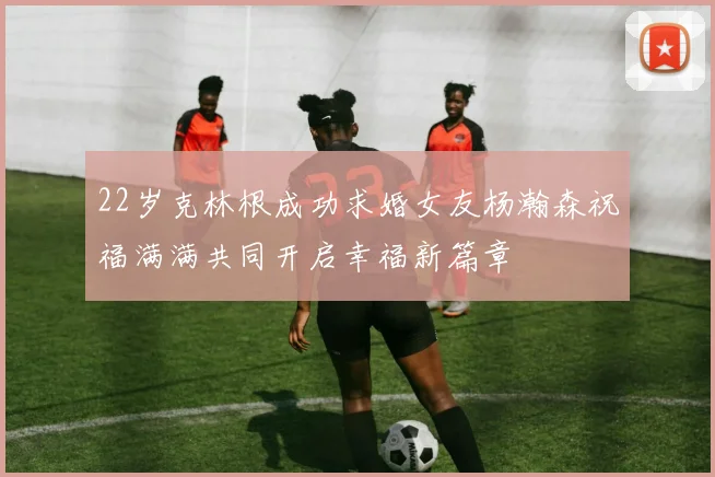 22岁克林根成功求婚女友杨瀚森祝福满满共同开启幸福新篇章