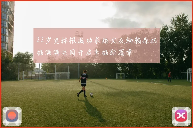 22岁克林根成功求婚女友杨瀚森祝福满满共同开启幸福新篇章